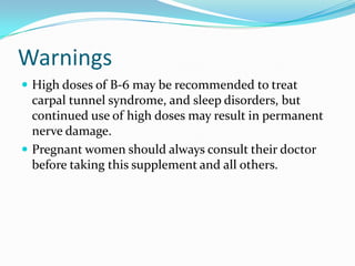 Warnings
 High doses of B-6 may be recommended to treat
carpal tunnel syndrome, and sleep disorders, but
continued use of high doses may result in permanent
nerve damage.
 Pregnant women should always consult their doctor
before taking this supplement and all others.
 