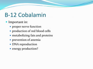 B-12 Cobalamin
 Important in:
 proper nerve function
 production of red blood cells
 metabolizing fats and proteins
 prevention of anemia
 DNA reproduction
 energy production?
 