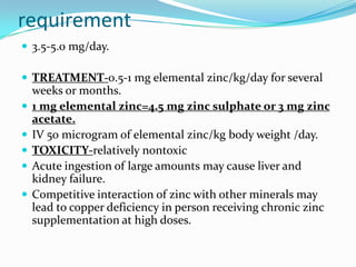 requirement
 3.5-5.0 mg/day.
 TREATMENT-0.5-1 mg elemental zinc/kg/day for several
weeks or months.
 1 mg elemental zinc=4.5 mg zinc sulphate or 3 mg zinc
acetate.
 IV 50 microgram of elemental zinc/kg body weight /day.
 TOXICITY-relatively nontoxic
 Acute ingestion of large amounts may cause liver and
kidney failure.
 Competitive interaction of zinc with other minerals may
lead to copper deficiency in person receiving chronic zinc
supplementation at high doses.
 