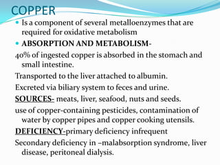 COPPER
 Is a component of several metalloenzymes that are
required for oxidative metabolism
 ABSORPTION AND METABOLISM-
40% of ingested copper is absorbed in the stomach and
small intestine.
Transported to the liver attached to albumin.
Excreted via biliary system to feces and urine.
SOURCES- meats, liver, seafood, nuts and seeds.
use of copper-containing pesticides, contamination of
water by copper pipes and copper cooking utensils.
DEFICIENCY-primary deficiency infrequent
Secondary deficiency in –malabsorption syndrome, liver
disease, peritoneal dialysis.
 