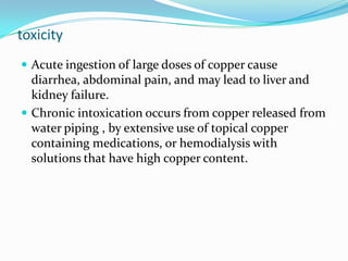 toxicity
 Acute ingestion of large doses of copper cause
diarrhea, abdominal pain, and may lead to liver and
kidney failure.
 Chronic intoxication occurs from copper released from
water piping , by extensive use of topical copper
containing medications, or hemodialysis with
solutions that have high copper content.
 