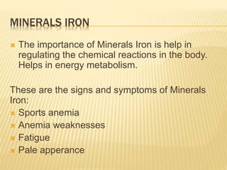 MINERALS IRON
 The importance of Minerals Iron is help in
regulating the chemical reactions in the body.
Helps in energy metabolism.
These are the signs and symptoms of Minerals
Iron:
 Sports anemia
 Anemia weaknesses
 Fatigue
 Pale apperance
 
