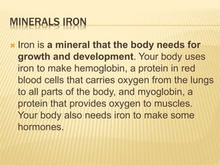 MINERALS IRON
 Iron is a mineral that the body needs for
growth and development. Your body uses
iron to make hemoglobin, a protein in red
blood cells that carries oxygen from the lungs
to all parts of the body, and myoglobin, a
protein that provides oxygen to muscles.
Your body also needs iron to make some
hormones.
 