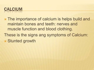 CALCIUM
 The importance of calcium is helps build and
maintain bones and teeth: nerves and
muscle function and blood clothing.
These is the signs ang symptoms of Calcium:
 Stunted growth
 