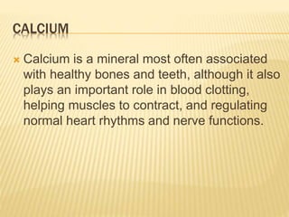 CALCIUM
 Calcium is a mineral most often associated
with healthy bones and teeth, although it also
plays an important role in blood clotting,
helping muscles to contract, and regulating
normal heart rhythms and nerve functions.
 