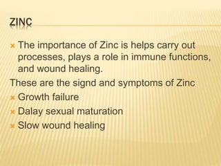 ZINC
 The importance of Zinc is helps carry out
processes, plays a role in immune functions,
and wound healing.
These are the signd and symptoms of Zinc
 Growth failure
 Dalay sexual maturation
 Slow wound healing
 