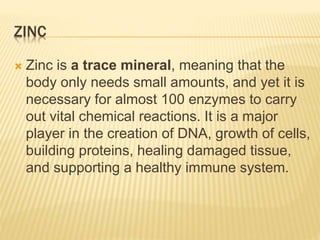 ZINC
 Zinc is a trace mineral, meaning that the
body only needs small amounts, and yet it is
necessary for almost 100 enzymes to carry
out vital chemical reactions. It is a major
player in the creation of DNA, growth of cells,
building proteins, healing damaged tissue,
and supporting a healthy immune system.
 