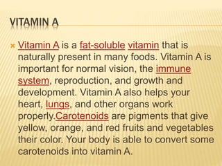 VITAMIN A
 Vitamin A is a fat-soluble vitamin that is
naturally present in many foods. Vitamin A is
important for normal vision, the immune
system, reproduction, and growth and
development. Vitamin A also helps your
heart, lungs, and other organs work
properly.Carotenoids are pigments that give
yellow, orange, and red fruits and vegetables
their color. Your body is able to convert some
carotenoids into vitamin A.
 
