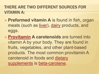 THERE ARE TWO DIFFERENT SOURCES FOR
VITAMIN A:
 Preformed vitamin A is found in fish, organ
meats (such as liver), dairy products, and
eggs.
 Provitamin A carotenoids are turned into
vitamin A by your body. They are found in
fruits, vegetables, and other plant-based
products. The most common provitamin A
carotenoid in foods and dietary
supplements is beta-carotene.
 