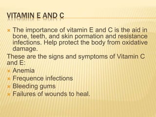 VITAMIN E AND C
 The importance of vitamin E and C is the aid in
bone, teeth, and skin pormation and resistance
infections. Help protect the body from oxidative
damage.
These are the signs and symptoms of Vitamin C
and E:
 Anemia
 Frequence infections
 Bleeding gums
 Failures of wounds to heal.
 