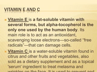 VITAMIN E AND C
 Vitamin E is a fat-soluble vitamin with
several forms, but alpha-tocopherol is the
only one used by the human body. Its
main role is to act as an antioxidant,
scavenging loose electrons—so-called “free
radicals”—that can damage cells.
 Vitamin C is a water-soluble vitamin found in
citrus and other fruits and vegetables, also
sold as a dietary supplement and as a topical
'serum' ingredient to treat melasma and
 