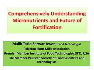 Comprehensively Understanding
Micronutrients and Future of
Fortification
Malik Tariq Sarwar Awan, Food Technologist
Pakistan Flour Mills Association
Premier Member Institute of Food Technologists(IFT), USA
Life Member Pakistan Society of Food Scientists and
Technologists
 