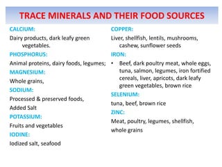 TRACE MINERALS AND THEIR FOOD SOURCES
CALCIUM:
Dairy products, dark leafy green
vegetables.
PHOSPHORUS:
Animal proteins, d...
