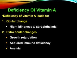 Deficiency Of Vitamin A
•Deficiency of vitamin A leads to:
1. Ocular change
 Night blindness & xerophthalmia
2. Extra ocular changes
 Growth retardation
 Acquired immune deficiency
 Anemia
 