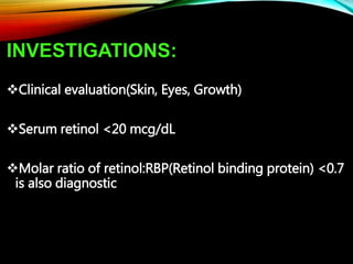 INVESTIGATIONS:
Clinical evaluation(Skin, Eyes, Growth)
Serum retinol <20 mcg/dL
Molar ratio of retinol:RBP(Retinol binding protein) <0.7
is also diagnostic
 