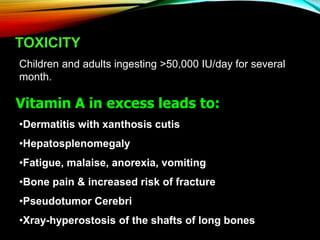 TOXICITY
Children and adults ingesting >50,000 IU/day for several
month.
Vitamin A in excess leads to:
•Dermatitis with xanthosis cutis
•Hepatosplenomegaly
•Fatigue, malaise, anorexia, vomiting
•Bone pain & increased risk of fracture
•Pseudotumor Cerebri
•Xray-hyperostosis of the shafts of long bones
 