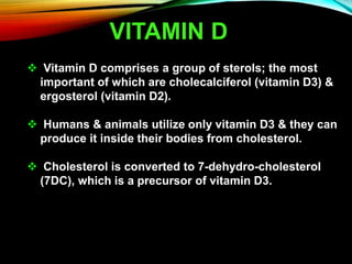 VITAMIN D
 Vitamin D comprises a group of sterols; the most
important of which are cholecalciferol (vitamin D3) &
ergosterol (vitamin D2).
 Humans & animals utilize only vitamin D3 & they can
produce it inside their bodies from cholesterol.
 Cholesterol is converted to 7-dehydro-cholesterol
(7DC), which is a precursor of vitamin D3.
 