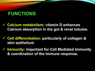 FUNCTIONS
 Calcium metabolism: vitamin D enhances
Calcium absorption in the gut & renal tubules.
 Cell differentiation: particularly of collagen &
skin epithelium
 Immunity: important for Cell Mediated Immunity
& coordination of the immune response.
 