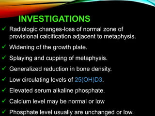 INVESTIGATIONS
 Radiologic changes-loss of normal zone of
provisional calcification adjacent to metaphysis.
 Widening of the growth plate.
 Splaying and cupping of metaphysis.
 Generalized reduction in bone density.
 Low circulating levels of 25(OH)D3.
 Elevated serum alkaline phosphate.
 Calcium level may be normal or low
 Phosphate level usually are unchanged or low.
 