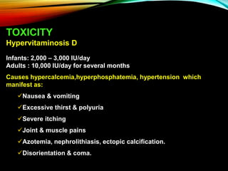 TOXICITY
Hypervitaminosis D
Infants: 2,000 – 3,000 IU/day
Adults : 10,000 IU/day for several months
Causes hypercalcemia,hyperphosphatemia, hypertension which
manifest as:
Nausea & vomiting
Excessive thirst & polyuria
Severe itching
Joint & muscle pains
Azotemia, nephrolithiasis, ectopic calcification.
Disorientation & coma.
 
