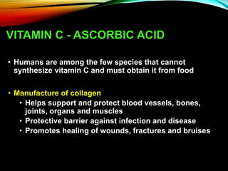VITAMIN C - ASCORBIC ACID
• Humans are among the few species that cannot
synthesize vitamin C and must obtain it from food
• Manufacture of collagen
• Helps support and protect blood vessels, bones,
joints, organs and muscles
• Protective barrier against infection and disease
• Promotes healing of wounds, fractures and bruises
 
