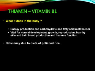 THIAMIN – VITAMIN B1
• What it does in the body ?
• Energy production and carbohydrate and fatty acid metabolism
• Vital for normal development, growth, reproduction, healthy
skin and hair, blood production and immune function
• Deficiency due to diets of polished rice
 