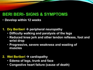 BERI BERI- SIGNS & SYMPTOMS
• Develop within 12 weeks
1. Dry Beriberi  peripheral neuropathy
• Difficulty walking and paralysis of the legs
• Reduced knee jerk and other tendon reflexes, foot and
wrist drop
• Progressive, severe weakness and wasting of
muscles
2. Wet Beriberi  cardiopathy
• Edema of legs, trunk and face
• Congestive heart failure (cause of death)
 