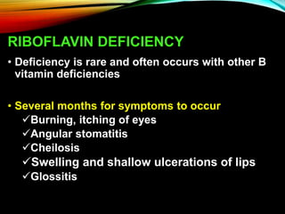 RIBOFLAVIN DEFICIENCY
• Deficiency is rare and often occurs with other B
vitamin deficiencies
• Several months for symptoms to occur
Burning, itching of eyes
Angular stomatitis
Cheilosis
Swelling and shallow ulcerations of lips
Glossitis
 