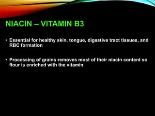 NIACIN – VITAMIN B3
• Essential for healthy skin, tongue, digestive tract tissues, and
RBC formation
• Processing of grains removes most of their niacin content so
flour is enriched with the vitamin
 