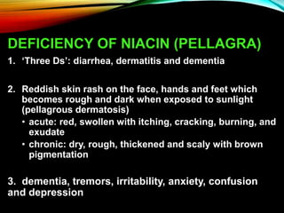 DEFICIENCY OF NIACIN (PELLAGRA)
1. ‘Three Ds’: diarrhea, dermatitis and dementia
2. Reddish skin rash on the face, hands and feet which
becomes rough and dark when exposed to sunlight
(pellagrous dermatosis)
• acute: red, swollen with itching, cracking, burning, and
exudate
• chronic: dry, rough, thickened and scaly with brown
pigmentation
3. dementia, tremors, irritability, anxiety, confusion
and depression
 