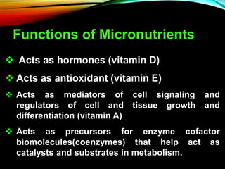 Functions of Micronutrients
 Acts as hormones (vitamin D)
 Acts as antioxidant (vitamin E)
 Acts as mediators of cell signaling and
regulators of cell and tissue growth and
differentiation (vitamin A)
 Acts as precursors for enzyme cofactor
biomolecules(coenzymes) that help act as
catalysts and substrates in metabolism.
 