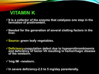 VITAMIN K
It is a cofactor of the enzyme that catalyzes one step in the
formation of prothrombin.
Needed for the generation of several clotting factors in the
liver.
Source- green leafy vegetables.
Deficiency-coagulation defect due to hypoprothrombinemia
and deficiency of factor VII resulting in hemorrhagic disease
of the newborn.
1mg IM –newborn.
In severe deficiency-2.5 to 5 mg/day parenterally.
 