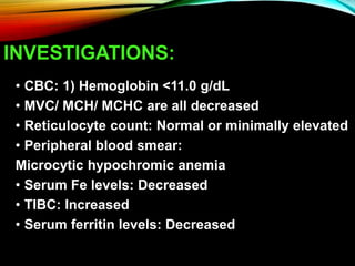 INVESTIGATIONS:
• CBC: 1) Hemoglobin <11.0 g/dL
• MVC/ MCH/ MCHC are all decreased
• Reticulocyte count: Normal or minimally elevated
• Peripheral blood smear:
Microcytic hypochromic anemia
• Serum Fe levels: Decreased
• TIBC: Increased
• Serum ferritin levels: Decreased
 