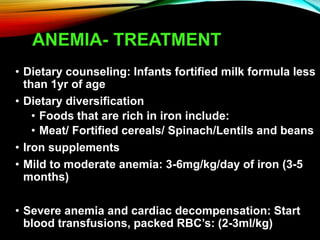 ANEMIA- TREATMENT
• Dietary counseling: Infants fortified milk formula less
than 1yr of age
• Dietary diversification
• Foods that are rich in iron include:
• Meat/ Fortified cereals/ Spinach/Lentils and beans
• Iron supplements
• Mild to moderate anemia: 3-6mg/kg/day of iron (3-5
months)
• Severe anemia and cardiac decompensation: Start
blood transfusions, packed RBC’s: (2-3ml/kg)
 