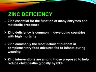 ZINC DEFICIENCY
 Zinc essential for the function of many enzymes and
metabolic processes
 Zinc deficiency is common in developing countries
with high mortality
 Zinc commonly the most deficient nutrient in
complementary food mixtures fed to infants during
weaning
 Zinc interventions are among those proposed to help
reduce child deaths globally by 63%.
 