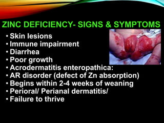 ZINC DEFICIENCY- SIGNS & SYMPTOMS
• Skin lesions
• Immune impairment
• Diarrhea
• Poor growth
• Acrodermatitis enteropathica:
• AR disorder (defect of Zn absorption)
• Begins within 2-4 weeks of weaning
• Perioral/ Perianal dermatitis/
• Failure to thrive
 