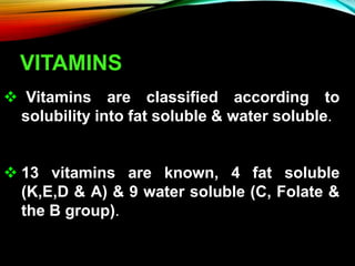 VITAMINS
 Vitamins are classified according to
solubility into fat soluble & water soluble.
 13 vitamins are known, 4 fat soluble
(K,E,D & A) & 9 water soluble (C, Folate &
the B group).
 