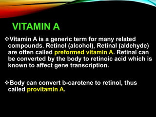 VITAMIN A
Vitamin A is a generic term for many related
compounds. Retinol (alcohol), Retinal (aldehyde)
are often called preformed vitamin A. Retinal can
be converted by the body to retinoic acid which is
known to affect gene transcription.
Body can convert b-carotene to retinol, thus
called provitamin A.
 