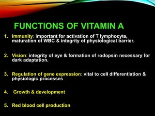 FUNCTIONS OF VITAMIN A
1. Immunity: important for activation of T lymphocyte,
maturation of WBC & integrity of physiological barrier.
2. Vision: integrity of eye & formation of rodopsin necessary for
dark adaptation.
3. Regulation of gene expression: vital to cell differentiation &
physiologic processes
4. Growth & development
5. Red blood cell production
 