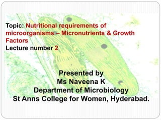 Topic: Nutritional requirements of
microorganisms – Micronutrients & Growth
Factors
Lecture number 2
Presented by
Ms Naveena K
Department of Microbiology
St Anns College for Women, Hyderabad.
 