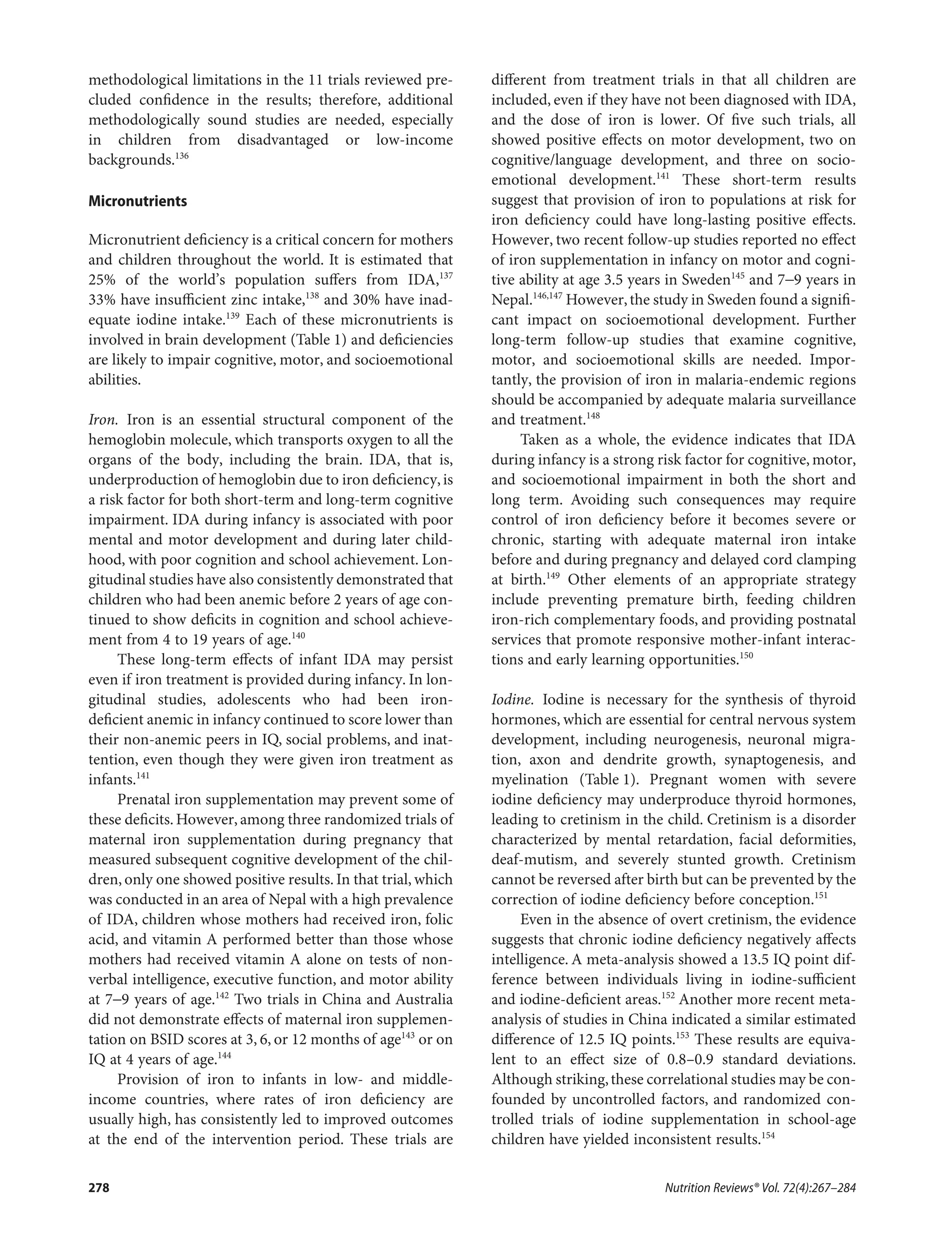 methodological limitations in the 11 trials reviewed pre-
cluded conﬁdence in the results; therefore, additional
methodologically sound studies are needed, especially
in children from disadvantaged or low-income
backgrounds.136
Micronutrients
Micronutrient deﬁciency is a critical concern for mothers
and children throughout the world. It is estimated that
25% of the world’s population suﬀers from IDA,137
33% have insuﬃcient zinc intake,138
and 30% have inad-
equate iodine intake.139
Each of these micronutrients is
involved in brain development (Table 1) and deﬁciencies
are likely to impair cognitive, motor, and socioemotional
abilities.
Iron. Iron is an essential structural component of the
hemoglobin molecule, which transports oxygen to all the
organs of the body, including the brain. IDA, that is,
underproduction of hemoglobin due to iron deﬁciency,is
a risk factor for both short-term and long-term cognitive
impairment. IDA during infancy is associated with poor
mental and motor development and during later child-
hood, with poor cognition and school achievement. Lon-
gitudinal studies have also consistently demonstrated that
children who had been anemic before 2 years of age con-
tinued to show deﬁcits in cognition and school achieve-
ment from 4 to 19 years of age.140
These long-term eﬀects of infant IDA may persist
even if iron treatment is provided during infancy. In lon-
gitudinal studies, adolescents who had been iron-
deﬁcient anemic in infancy continued to score lower than
their non-anemic peers in IQ, social problems, and inat-
tention, even though they were given iron treatment as
infants.141
Prenatal iron supplementation may prevent some of
these deﬁcits. However, among three randomized trials of
maternal iron supplementation during pregnancy that
measured subsequent cognitive development of the chil-
dren, only one showed positive results. In that trial, which
was conducted in an area of Nepal with a high prevalence
of IDA, children whose mothers had received iron, folic
acid, and vitamin A performed better than those whose
mothers had received vitamin A alone on tests of non-
verbal intelligence, executive function, and motor ability
at 7−9 years of age.142
Two trials in China and Australia
did not demonstrate eﬀects of maternal iron supplemen-
tation on BSID scores at 3, 6, or 12 months of age143
or on
IQ at 4 years of age.144
Provision of iron to infants in low- and middle-
income countries, where rates of iron deﬁciency are
usually high, has consistently led to improved outcomes
at the end of the intervention period. These trials are
diﬀerent from treatment trials in that all children are
included, even if they have not been diagnosed with IDA,
and the dose of iron is lower. Of ﬁve such trials, all
showed positive eﬀects on motor development, two on
cognitive/language development, and three on socio-
emotional development.141
These short-term results
suggest that provision of iron to populations at risk for
iron deﬁciency could have long-lasting positive eﬀects.
However, two recent follow-up studies reported no eﬀect
of iron supplementation in infancy on motor and cogni-
tive ability at age 3.5 years in Sweden145
and 7−9 years in
Nepal.146,147
However,the study in Sweden found a signiﬁ-
cant impact on socioemotional development. Further
long-term follow-up studies that examine cognitive,
motor, and socioemotional skills are needed. Impor-
tantly, the provision of iron in malaria-endemic regions
should be accompanied by adequate malaria surveillance
and treatment.148
Taken as a whole, the evidence indicates that IDA
during infancy is a strong risk factor for cognitive, motor,
and socioemotional impairment in both the short and
long term. Avoiding such consequences may require
control of iron deﬁciency before it becomes severe or
chronic, starting with adequate maternal iron intake
before and during pregnancy and delayed cord clamping
at birth.149
Other elements of an appropriate strategy
include preventing premature birth, feeding children
iron-rich complementary foods, and providing postnatal
services that promote responsive mother-infant interac-
tions and early learning opportunities.150
Iodine. Iodine is necessary for the synthesis of thyroid
hormones, which are essential for central nervous system
development, including neurogenesis, neuronal migra-
tion, axon and dendrite growth, synaptogenesis, and
myelination (Table 1). Pregnant women with severe
iodine deﬁciency may underproduce thyroid hormones,
leading to cretinism in the child. Cretinism is a disorder
characterized by mental retardation, facial deformities,
deaf-mutism, and severely stunted growth. Cretinism
cannot be reversed after birth but can be prevented by the
correction of iodine deﬁciency before conception.151
Even in the absence of overt cretinism, the evidence
suggests that chronic iodine deﬁciency negatively aﬀects
intelligence. A meta-analysis showed a 13.5 IQ point dif-
ference between individuals living in iodine-suﬃcient
and iodine-deﬁcient areas.152
Another more recent meta-
analysis of studies in China indicated a similar estimated
diﬀerence of 12.5 IQ points.153
These results are equiva-
lent to an eﬀect size of 0.8–0.9 standard deviations.
Although striking,these correlational studies may be con-
founded by uncontrolled factors, and randomized con-
trolled trials of iodine supplementation in school-age
children have yielded inconsistent results.154
Nutrition Reviews® Vol. 72(4):267–284278
 
