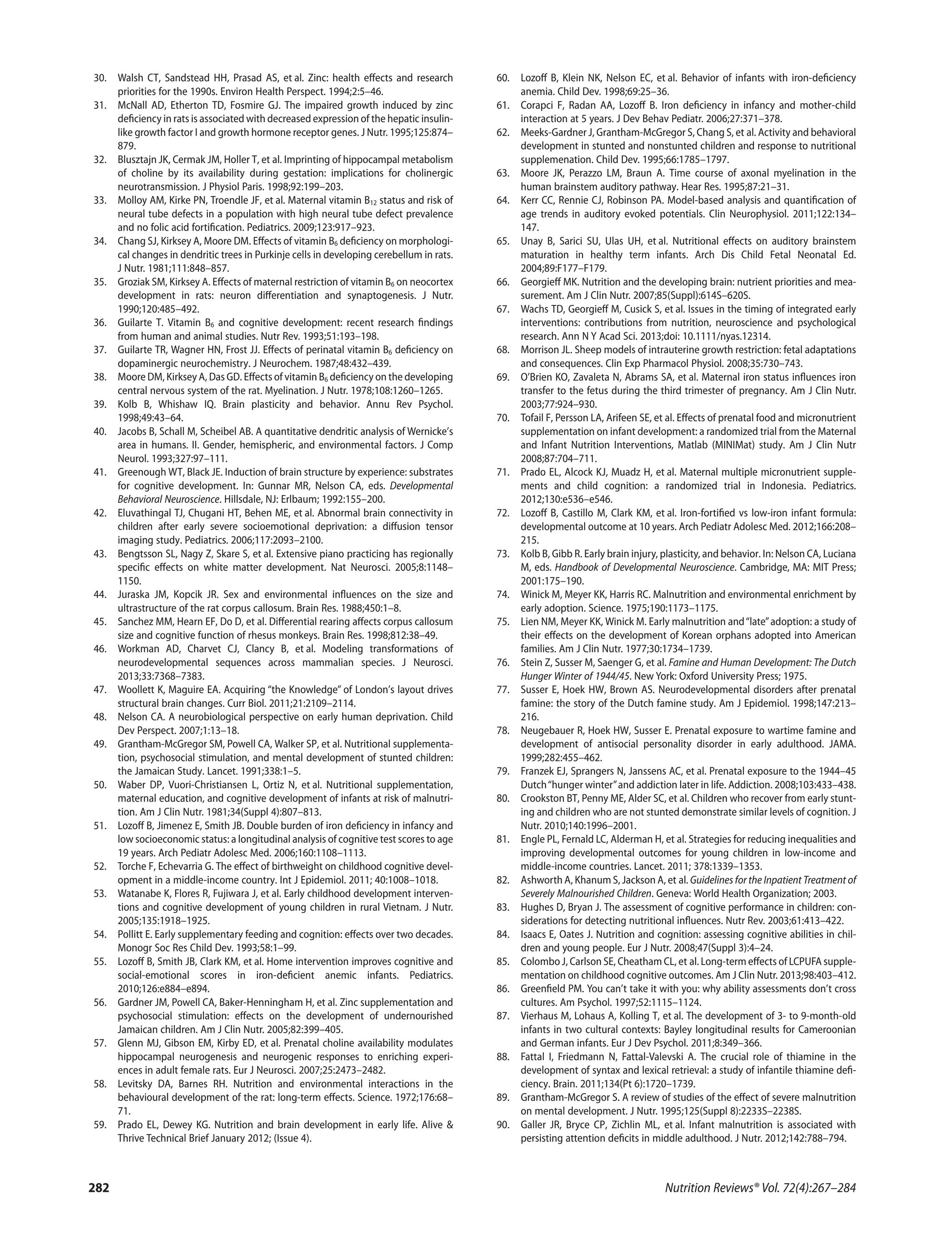 30. Walsh CT, Sandstead HH, Prasad AS, et al. Zinc: health eﬀects and research
priorities for the 1990s. Environ Health Perspect. 1994;2:5–46.
31. McNall AD, Etherton TD, Fosmire GJ. The impaired growth induced by zinc
deﬁciency in rats is associated with decreased expression of the hepatic insulin-
like growth factor I and growth hormone receptor genes. J Nutr. 1995;125:874–
879.
32. Blusztajn JK, Cermak JM, Holler T, et al. Imprinting of hippocampal metabolism
of choline by its availability during gestation: implications for cholinergic
neurotransmission. J Physiol Paris. 1998;92:199–203.
33. Molloy AM, Kirke PN, Troendle JF, et al. Maternal vitamin B12 status and risk of
neural tube defects in a population with high neural tube defect prevalence
and no folic acid fortiﬁcation. Pediatrics. 2009;123:917–923.
34. Chang SJ, Kirksey A, Moore DM. Eﬀects of vitamin B6 deﬁciency on morphologi-
cal changes in dendritic trees in Purkinje cells in developing cerebellum in rats.
J Nutr. 1981;111:848–857.
35. Groziak SM, Kirksey A. Eﬀects of maternal restriction of vitamin B6 on neocortex
development in rats: neuron diﬀerentiation and synaptogenesis. J Nutr.
1990;120:485–492.
36. Guilarte T. Vitamin B6 and cognitive development: recent research ﬁndings
from human and animal studies. Nutr Rev. 1993;51:193–198.
37. Guilarte TR, Wagner HN, Frost JJ. Eﬀects of perinatal vitamin B6 deﬁciency on
dopaminergic neurochemistry. J Neurochem. 1987;48:432–439.
38. Moore DM, Kirksey A, Das GD. Eﬀects of vitamin B6 deﬁciency on the developing
central nervous system of the rat. Myelination. J Nutr. 1978;108:1260–1265.
39. Kolb B, Whishaw IQ. Brain plasticity and behavior. Annu Rev Psychol.
1998;49:43–64.
40. Jacobs B, Schall M, Scheibel AB. A quantitative dendritic analysis of Wernicke’s
area in humans. II. Gender, hemispheric, and environmental factors. J Comp
Neurol. 1993;327:97–111.
41. Greenough WT, Black JE. Induction of brain structure by experience: substrates
for cognitive development. In: Gunnar MR, Nelson CA, eds. Developmental
Behavioral Neuroscience. Hillsdale, NJ: Erlbaum; 1992:155–200.
42. Eluvathingal TJ, Chugani HT, Behen ME, et al. Abnormal brain connectivity in
children after early severe socioemotional deprivation: a diﬀusion tensor
imaging study. Pediatrics. 2006;117:2093–2100.
43. Bengtsson SL, Nagy Z, Skare S, et al. Extensive piano practicing has regionally
speciﬁc eﬀects on white matter development. Nat Neurosci. 2005;8:1148–
1150.
44. Juraska JM, Kopcik JR. Sex and environmental inﬂuences on the size and
ultrastructure of the rat corpus callosum. Brain Res. 1988;450:1–8.
45. Sanchez MM, Hearn EF, Do D, et al. Diﬀerential rearing aﬀects corpus callosum
size and cognitive function of rhesus monkeys. Brain Res. 1998;812:38–49.
46. Workman AD, Charvet CJ, Clancy B, et al. Modeling transformations of
neurodevelopmental sequences across mammalian species. J Neurosci.
2013;33:7368–7383.
47. Woollett K, Maguire EA. Acquiring “the Knowledge” of London’s layout drives
structural brain changes. Curr Biol. 2011;21:2109–2114.
48. Nelson CA. A neurobiological perspective on early human deprivation. Child
Dev Perspect. 2007;1:13–18.
49. Grantham-McGregor SM, Powell CA, Walker SP, et al. Nutritional supplementa-
tion, psychosocial stimulation, and mental development of stunted children:
the Jamaican Study. Lancet. 1991;338:1–5.
50. Waber DP, Vuori-Christiansen L, Ortiz N, et al. Nutritional supplementation,
maternal education, and cognitive development of infants at risk of malnutri-
tion. Am J Clin Nutr. 1981;34(Suppl 4):807–813.
51. Lozoﬀ B, Jimenez E, Smith JB. Double burden of iron deﬁciency in infancy and
low socioeconomic status: a longitudinal analysis of cognitive test scores to age
19 years. Arch Pediatr Adolesc Med. 2006;160:1108–1113.
52. Torche F, Echevarria G. The eﬀect of birthweight on childhood cognitive devel-
opment in a middle-income country. Int J Epidemiol. 2011; 40:1008–1018.
53. Watanabe K, Flores R, Fujiwara J, et al. Early childhood development interven-
tions and cognitive development of young children in rural Vietnam. J Nutr.
2005;135:1918–1925.
54. Pollitt E. Early supplementary feeding and cognition: eﬀects over two decades.
Monogr Soc Res Child Dev. 1993;58:1–99.
55. Lozoﬀ B, Smith JB, Clark KM, et al. Home intervention improves cognitive and
social-emotional scores in iron-deﬁcient anemic infants. Pediatrics.
2010;126:e884–e894.
56. Gardner JM, Powell CA, Baker-Henningham H, et al. Zinc supplementation and
psychosocial stimulation: eﬀects on the development of undernourished
Jamaican children. Am J Clin Nutr. 2005;82:399–405.
57. Glenn MJ, Gibson EM, Kirby ED, et al. Prenatal choline availability modulates
hippocampal neurogenesis and neurogenic responses to enriching experi-
ences in adult female rats. Eur J Neurosci. 2007;25:2473–2482.
58. Levitsky DA, Barnes RH. Nutrition and environmental interactions in the
behavioural development of the rat: long-term eﬀects. Science. 1972;176:68–
71.
59. Prado EL, Dewey KG. Nutrition and brain development in early life. Alive &
Thrive Technical Brief January 2012; (Issue 4).
60. Lozoﬀ B, Klein NK, Nelson EC, et al. Behavior of infants with iron-deﬁciency
anemia. Child Dev. 1998;69:25–36.
61. Corapci F, Radan AA, Lozoﬀ B. Iron deﬁciency in infancy and mother-child
interaction at 5 years. J Dev Behav Pediatr. 2006;27:371–378.
62. Meeks-Gardner J, Grantham-McGregor S, Chang S, et al. Activity and behavioral
development in stunted and nonstunted children and response to nutritional
supplemenation. Child Dev. 1995;66:1785–1797.
63. Moore JK, Perazzo LM, Braun A. Time course of axonal myelination in the
human brainstem auditory pathway. Hear Res. 1995;87:21–31.
64. Kerr CC, Rennie CJ, Robinson PA. Model-based analysis and quantiﬁcation of
age trends in auditory evoked potentials. Clin Neurophysiol. 2011;122:134–
147.
65. Unay B, Sarici SU, Ulas UH, et al. Nutritional eﬀects on auditory brainstem
maturation in healthy term infants. Arch Dis Child Fetal Neonatal Ed.
2004;89:F177–F179.
66. Georgieﬀ MK. Nutrition and the developing brain: nutrient priorities and mea-
surement. Am J Clin Nutr. 2007;85(Suppl):614S–620S.
67. Wachs TD, Georgieﬀ M, Cusick S, et al. Issues in the timing of integrated early
interventions: contributions from nutrition, neuroscience and psychological
research. Ann N Y Acad Sci. 2013;doi: 10.1111/nyas.12314.
68. Morrison JL. Sheep models of intrauterine growth restriction: fetal adaptations
and consequences. Clin Exp Pharmacol Physiol. 2008;35:730–743.
69. O’Brien KO, Zavaleta N, Abrams SA, et al. Maternal iron status inﬂuences iron
transfer to the fetus during the third trimester of pregnancy. Am J Clin Nutr.
2003;77:924–930.
70. Tofail F, Persson LA, Arifeen SE, et al. Eﬀects of prenatal food and micronutrient
supplementation on infant development: a randomized trial from the Maternal
and Infant Nutrition Interventions, Matlab (MINIMat) study. Am J Clin Nutr
2008;87:704–711.
71. Prado EL, Alcock KJ, Muadz H, et al. Maternal multiple micronutrient supple-
ments and child cognition: a randomized trial in Indonesia. Pediatrics.
2012;130:e536–e546.
72. Lozoﬀ B, Castillo M, Clark KM, et al. Iron-fortiﬁed vs low-iron infant formula:
developmental outcome at 10 years. Arch Pediatr Adolesc Med. 2012;166:208–
215.
73. Kolb B, Gibb R. Early brain injury, plasticity, and behavior. In: Nelson CA, Luciana
M, eds. Handbook of Developmental Neuroscience. Cambridge, MA: MIT Press;
2001:175–190.
74. Winick M, Meyer KK, Harris RC. Malnutrition and environmental enrichment by
early adoption. Science. 1975;190:1173–1175.
75. Lien NM, Meyer KK, Winick M. Early malnutrition and“late”adoption: a study of
their eﬀects on the development of Korean orphans adopted into American
families. Am J Clin Nutr. 1977;30:1734–1739.
76. Stein Z, Susser M, Saenger G, et al. Famine and Human Development: The Dutch
Hunger Winter of 1944/45. New York: Oxford University Press; 1975.
77. Susser E, Hoek HW, Brown AS. Neurodevelopmental disorders after prenatal
famine: the story of the Dutch famine study. Am J Epidemiol. 1998;147:213–
216.
78. Neugebauer R, Hoek HW, Susser E. Prenatal exposure to wartime famine and
development of antisocial personality disorder in early adulthood. JAMA.
1999;282:455–462.
79. Franzek EJ, Sprangers N, Janssens AC, et al. Prenatal exposure to the 1944–45
Dutch“hunger winter”and addiction later in life. Addiction. 2008;103:433–438.
80. Crookston BT, Penny ME, Alder SC, et al. Children who recover from early stunt-
ing and children who are not stunted demonstrate similar levels of cognition. J
Nutr. 2010;140:1996–2001.
81. Engle PL, Fernald LC, Alderman H, et al. Strategies for reducing inequalities and
improving developmental outcomes for young children in low-income and
middle-income countries. Lancet. 2011; 378:1339–1353.
82. Ashworth A, Khanum S, Jackson A, et al. Guidelines for the Inpatient Treatment of
Severely Malnourished Children. Geneva: World Health Organization; 2003.
83. Hughes D, Bryan J. The assessment of cognitive performance in children: con-
siderations for detecting nutritional inﬂuences. Nutr Rev. 2003;61:413–422.
84. Isaacs E, Oates J. Nutrition and cognition: assessing cognitive abilities in chil-
dren and young people. Eur J Nutr. 2008;47(Suppl 3):4–24.
85. Colombo J, Carlson SE, Cheatham CL, et al. Long-term eﬀects of LCPUFA supple-
mentation on childhood cognitive outcomes. Am J Clin Nutr. 2013;98:403–412.
86. Greenﬁeld PM. You can’t take it with you: why ability assessments don’t cross
cultures. Am Psychol. 1997;52:1115–1124.
87. Vierhaus M, Lohaus A, Kolling T, et al. The development of 3- to 9-month-old
infants in two cultural contexts: Bayley longitudinal results for Cameroonian
and German infants. Eur J Dev Psychol. 2011;8:349–366.
88. Fattal I, Friedmann N, Fattal-Valevski A. The crucial role of thiamine in the
development of syntax and lexical retrieval: a study of infantile thiamine deﬁ-
ciency. Brain. 2011;134(Pt 6):1720–1739.
89. Grantham-McGregor S. A review of studies of the eﬀect of severe malnutrition
on mental development. J Nutr. 1995;125(Suppl 8):2233S–2238S.
90. Galler JR, Bryce CP, Zichlin ML, et al. Infant malnutrition is associated with
persisting attention deﬁcits in middle adulthood. J Nutr. 2012;142:788–794.
Nutrition Reviews® Vol. 72(4):267–284282
 