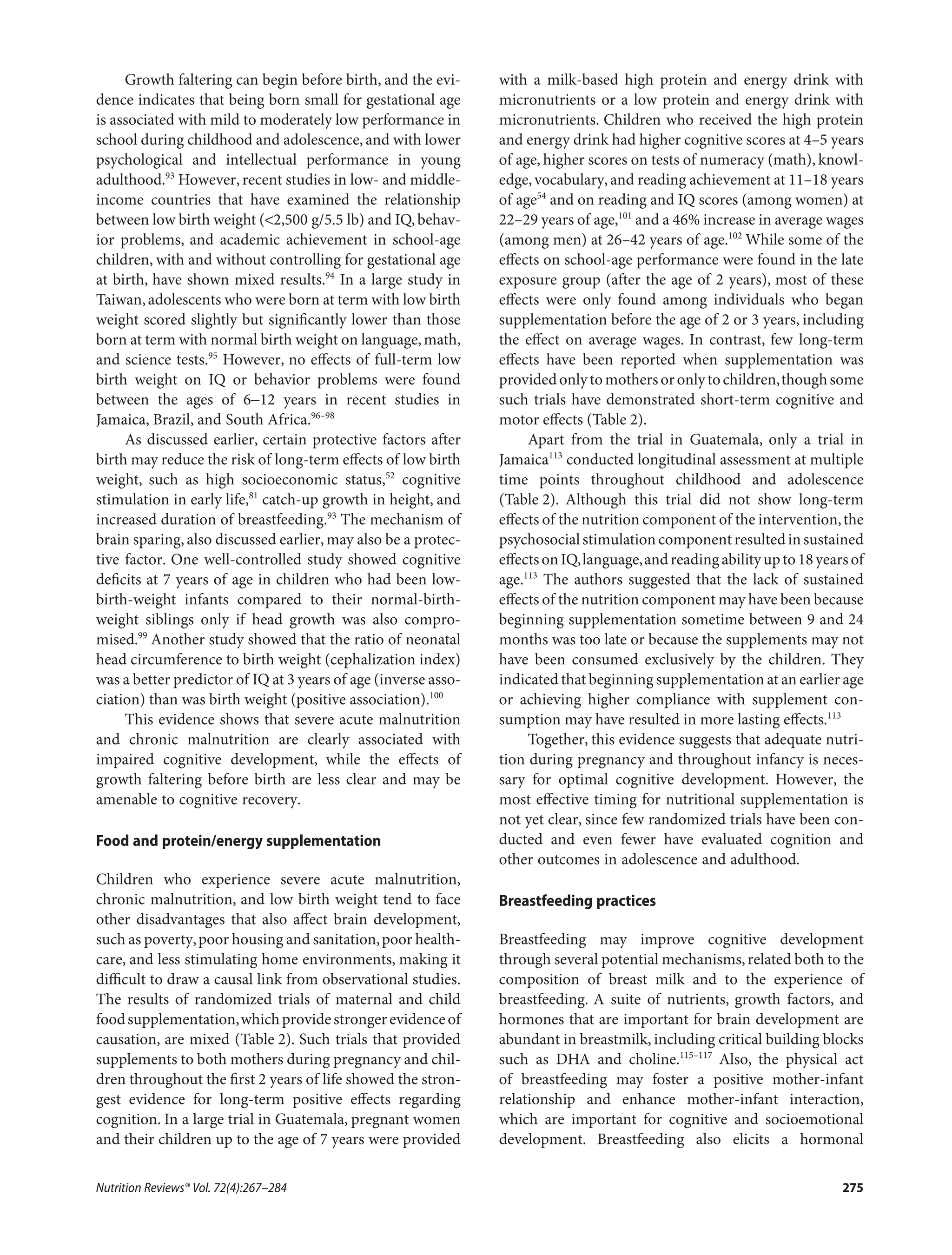 Growth faltering can begin before birth, and the evi-
dence indicates that being born small for gestational age
is associated with mild to moderately low performance in
school during childhood and adolescence, and with lower
psychological and intellectual performance in young
adulthood.93
However, recent studies in low- and middle-
income countries that have examined the relationship
between low birth weight (<2,500 g/5.5 lb) and IQ,behav-
ior problems, and academic achievement in school-age
children, with and without controlling for gestational age
at birth, have shown mixed results.94
In a large study in
Taiwan,adolescents who were born at term with low birth
weight scored slightly but signiﬁcantly lower than those
born at term with normal birth weight on language,math,
and science tests.95
However, no eﬀects of full-term low
birth weight on IQ or behavior problems were found
between the ages of 6−12 years in recent studies in
Jamaica, Brazil, and South Africa.96–98
As discussed earlier, certain protective factors after
birth may reduce the risk of long-term eﬀects of low birth
weight, such as high socioeconomic status,52
cognitive
stimulation in early life,81
catch-up growth in height, and
increased duration of breastfeeding.93
The mechanism of
brain sparing, also discussed earlier, may also be a protec-
tive factor. One well-controlled study showed cognitive
deﬁcits at 7 years of age in children who had been low-
birth-weight infants compared to their normal-birth-
weight siblings only if head growth was also compro-
mised.99
Another study showed that the ratio of neonatal
head circumference to birth weight (cephalization index)
was a better predictor of IQ at 3 years of age (inverse asso-
ciation) than was birth weight (positive association).100
This evidence shows that severe acute malnutrition
and chronic malnutrition are clearly associated with
impaired cognitive development, while the eﬀects of
growth faltering before birth are less clear and may be
amenable to cognitive recovery.
Food and protein/energy supplementation
Children who experience severe acute malnutrition,
chronic malnutrition, and low birth weight tend to face
other disadvantages that also aﬀect brain development,
such as poverty,poor housing and sanitation,poor health-
care, and less stimulating home environments, making it
diﬃcult to draw a causal link from observational studies.
The results of randomized trials of maternal and child
foodsupplementation,whichprovidestrongerevidenceof
causation, are mixed (Table 2). Such trials that provided
supplements to both mothers during pregnancy and chil-
dren throughout the ﬁrst 2 years of life showed the stron-
gest evidence for long-term positive eﬀects regarding
cognition. In a large trial in Guatemala, pregnant women
and their children up to the age of 7 years were provided
with a milk-based high protein and energy drink with
micronutrients or a low protein and energy drink with
micronutrients. Children who received the high protein
and energy drink had higher cognitive scores at 4–5 years
of age, higher scores on tests of numeracy (math), knowl-
edge,vocabulary,and reading achievement at 11–18 years
of age54
and on reading and IQ scores (among women) at
22–29 years of age,101
and a 46% increase in average wages
(among men) at 26–42 years of age.102
While some of the
eﬀects on school-age performance were found in the late
exposure group (after the age of 2 years), most of these
eﬀects were only found among individuals who began
supplementation before the age of 2 or 3 years, including
the eﬀect on average wages. In contrast, few long-term
eﬀects have been reported when supplementation was
providedonlytomothersoronlytochildren,thoughsome
such trials have demonstrated short-term cognitive and
motor eﬀects (Table 2).
Apart from the trial in Guatemala, only a trial in
Jamaica113
conducted longitudinal assessment at multiple
time points throughout childhood and adolescence
(Table 2). Although this trial did not show long-term
eﬀects of the nutrition component of the intervention,the
psychosocialstimulationcomponentresultedinsustained
eﬀectsonIQ,language,andreadingabilityupto18yearsof
age.113
The authors suggested that the lack of sustained
eﬀects of the nutrition component may have been because
beginning supplementation sometime between 9 and 24
months was too late or because the supplements may not
have been consumed exclusively by the children. They
indicated that beginning supplementation at an earlier age
or achieving higher compliance with supplement con-
sumption may have resulted in more lasting eﬀects.113
Together, this evidence suggests that adequate nutri-
tion during pregnancy and throughout infancy is neces-
sary for optimal cognitive development. However, the
most eﬀective timing for nutritional supplementation is
not yet clear, since few randomized trials have been con-
ducted and even fewer have evaluated cognition and
other outcomes in adolescence and adulthood.
Breastfeeding practices
Breastfeeding may improve cognitive development
through several potential mechanisms,related both to the
composition of breast milk and to the experience of
breastfeeding. A suite of nutrients, growth factors, and
hormones that are important for brain development are
abundant in breastmilk, including critical building blocks
such as DHA and choline.115–117
Also, the physical act
of breastfeeding may foster a positive mother-infant
relationship and enhance mother-infant interaction,
which are important for cognitive and socioemotional
development. Breastfeeding also elicits a hormonal
Nutrition Reviews® Vol. 72(4):267–284 275
 