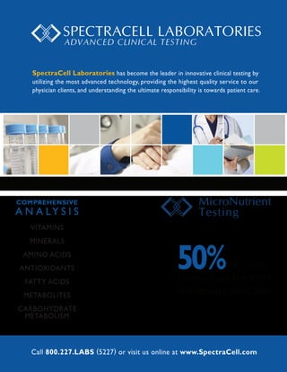SpectraCell Laboratories has become the leader in innovative clinical testing by
   utilizing the most advanced technology, providing the highest quality service to our
   physician clients, and understanding the ultimate responsibility is towards patient care.




COMPREHENSIVE
A N A LY S I S
   VITAMINS




                                                           50%
   MINERALS
 AMINO ACIDS
ANTIOXIDANTS                                                           of those
  FATTY ACIDS                                              taking supplements
 METABOLITES                                               will remain de cient.
CARBOHYDRATE
 METABOLISM



   Call 800.227.LABS (5227) or visit us online at www.SpectraCell.com
 