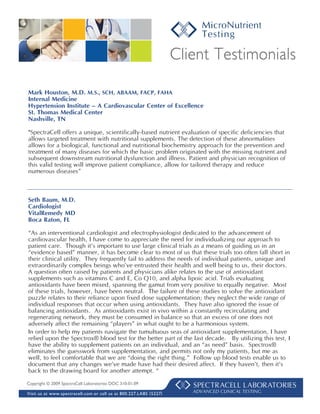 Client Testimonials

Mark Houston, M.D. M.S., SCH, ABAAM, FACP, FAHA
Internal Medicine
Hypertension Institute – A Cardiovascular Center of Excellence
St. Thomas Medical Center
Nashville, TN

"SpectraCell offers a unique, scientifically-based nutrient evaluation of specific deficiencies that
allows targeted treatment with nutritional supplements. The detection of these abnormalities
allows for a biological, functional and nutritional biochemistry approach for the prevention and
treatment of many diseases for which the basic problem originated with the missing nutrient and
subsequent downstream nutritional dysfunction and illness. Patient and physician recognition of
this valid testing will improve patient compliance, allow for tailored therapy and reduce
numerous diseases”



Seth Baum, M.D.
Cardiologist
VitalRemedy MD
Boca Raton, FL

“As an interventional cardiologist and electrophysiologist dedicated to the advancement of
cardiovascular health, I have come to appreciate the need for individualizing our approach to
patient care. Though it’s important to use large clinical trials as a means of guiding us in an
“evidence based” manner, it has become clear to most of us that these trials too often fall short in
their clinical utility. They frequently fail to address the needs of individual patients, unique and
extraordinarily complex beings who’ve entrusted their health and well being to us, their doctors.
A question often raised by patients and physicians alike relates to the use of antioxidant
supplements such as vitamins C and E, Co Q10, and alpha lipoic acid. Trials evaluating
antioxidants have been mixed, spanning the gamut from very positive to equally negative. Most
of these trials, however, have been neutral. The failure of these studies to solve the antioxidant
puzzle relates to their reliance upon fixed dose supplementation; they neglect the wide range of
individual responses that occur when using antioxidants. They have also ignored the issue of
balancing antioxidants. As antioxidants exist in vivo within a constantly recirculating and
regenerating network, they must be consumed in balance so that an excess of one does not
adversely affect the remaining “players” in what ought to be a harmonious system.
In order to help my patients navigate the tumultuous seas of antioxidant supplementation, I have
relied upon the Spectrox® blood test for the better part of the last decade. By utilizing this test, I
have the ability to supplement patients on an individual, and an “as need” basis. Spectrox®
eliminates the guesswork from supplementation, and permits not only my patients, but me as
well, to feel comfortable that we are “doing the right thing.” Follow up blood tests enable us to
document that any changes we’ve made have had their desired affect. If they haven’t, then it’s
back to the drawing board for another attempt. “
Copyright © 2009 SpectraCell Laboratories DOC 310-01.09

Visit us at www.spectracell.com or call us at 800.227.LABS ( 5227)      ADVANCED CLINICAL TESTING
 