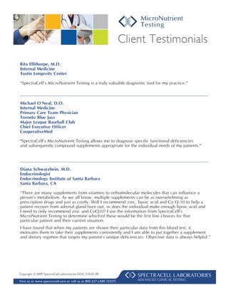 Client Testimonials
Rita Ellithorpe, M.D.
Internal Medicine
Tustin Longevity Center

“SpectraCell’s MicroNutrient Testing is a truly valuable diagnostic tool for my practice.”



Michael O'Neal, D.O.
Internal Medicine
Primary Care Team Physician
Toronto Blue Jays
Major League Baseball Club
Chief Executive Officer
CooperativeMed

"SpectraCell’s MicroNutrient Testing allows me to diagnose specific functional deficiencies
and subsequently compound supplements appropriate for the individual needs of my patients."




Diana Schwarzbein, M.D.
Endocrinologist
Endocrinology Institute of Santa Barbara
Santa Barbara, CA

“There are many supplements from vitamins to orthomolecular molecules that can influence a
person's metabolism. As we all know, multiple supplements can be as overwhelming as
prescription drugs and just as costly. Will I recommend zinc, lipoic acid and Co Q-10 to help a
patient recover from adrenal gland burn out, or does the individual make enough lipoic acid and
I need to only recommend zinc and CoQ10? I use the information from SpectraCell’s
MicroNutrient Testing to determine which of these would be the first line choices for that
particular patient and their current situation.
I have found that when my patients are shown their particular data from this blood test, it
motivates them to take their supplements consistently and I am able to put together a supplement
and dietary regimen that targets my patient’s unique deficiencies. Objective data is always helpful.”




Copyright © 2009 SpectraCell Laboratories DOC 310-01.09

Visit us at www.spectracell.com or call us at 800.227.LABS ( 5227)       ADVANCED CLINICAL TESTING
 