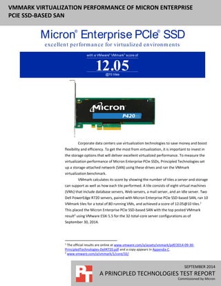 SEPTEMBER 2014
A PRINCIPLED TECHNOLOGIES TEST REPORT
Commissioned by Micron
VMMARK VIRTUALIZATION PERFORMANCE OF MICRON ENTERPRISE
PCIE SSD-BASED SAN
Corporate data centers use virtualization technologies to save money and boost
flexibility and efficiency. To get the most from virtualization, it is important to invest in
the storage options that will deliver excellent virtualized performance. To measure the
virtualization performance of Micron Enterprise PCIe SSDs, Principled Technologies set
up a storage-attached network (SAN) using these drives and ran the VMmark
virtualization benchmark.
VMmark calculates its score by showing the number of tiles a server and storage
can support as well as how each tile performed. A tile consists of eight virtual machines
(VMs) that include database servers, Web servers, a mail server, and an idle server. Two
Dell PowerEdge R720 servers, paired with Micron Enterprise PCIe SSD-based SAN, ran 10
VMmark tiles for a total of 80 running VMs, and achieved a score of 12.05@10 tiles.1
This placed the Micron Enterprise PCIe SSD-based SAN with the top posted VMmark
result2
using VMware ESXi 5.5 for the 32-total-core server configurations as of
September 30, 2014.
1
The official results are online at www.vmware.com/a/assets/vmmark/pdf/2014-09-30-
PrincipledTechnologies-DellR720.pdf and a copy appears in Appendix C.
2
www.vmware.com/a/vmmark/1/core/32/
Micron®
Enterprise PCIe®
SSDwith
excellent perform ance for virtualized environm ents
with a VMware®
VMmark®
score of
@10 tiles
12.05
 