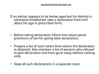 DECLARATION OF ELECTOR ABOUT AGE
If an elector appears to be below aged but his identity is
otherwise established, take a declaration from him
about his age in prescribed form;
• Before taking declaration inform him about penal
provisions of law for giving false declaration;
• Prepare a list of such voters from whom the declaration
is obtained. Also maintain a list of persons who refused
to give declaration and have gone away without casting
vote;
• Keep all such declarations in a separate cover.
 