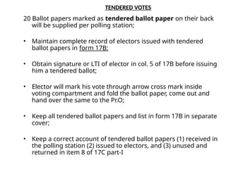 TENDERED VOTES
20 Ballot papers marked as tendered ballot paper on their back
will be supplied per polling station;
• Maintain complete record of electors issued with tendered
ballot papers in form 17B;
• Obtain signature or LTI of elector in col. 5 of 17B before issuing
him a tendered ballot;
• Elector will mark his vote through arrow cross mark inside
voting compartment and fold the ballot paper, come out and
hand over the same to the Pr.O;
• Keep all tendered ballot papers and list in form 17B in separate
cover;
• Keep a correct account of tendered ballot papers (1) received in
the polling station (2) issued to electors, and (3) unused and
returned in item 8 of 17C part-I
 