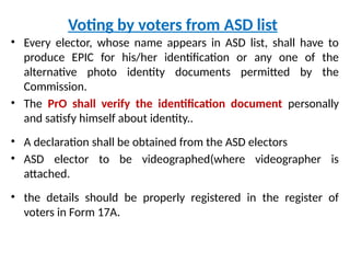 Voting by voters from ASD list
• Every elector, whose name appears in ASD list, shall have to
produce EPIC for his/her identification or any one of the
alternative photo identity documents permitted by the
Commission.
• The PrO shall verify the identification document personally
and satisfy himself about identity..
• A declaration shall be obtained from the ASD electors
• ASD elector to be videographed(where videographer is
attached.
• the details should be properly registered in the register of
voters in Form 17A.
 